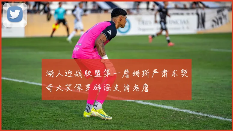 湖人迎战联盟第一詹姆斯严肃东契奇大笑保罗辟谣支持老詹