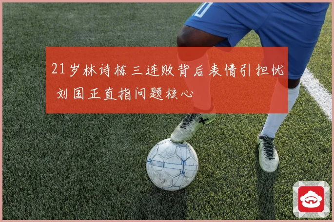 21岁林诗栋三连败背后表情引担忧 刘国正直指问题核心