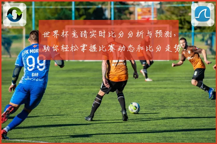 世界杯竞猜实时比分分析与预测，助你轻松掌握比赛动态和比分走势