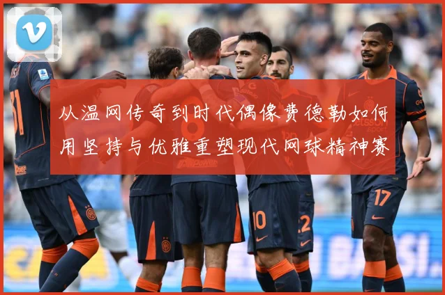 从温网传奇到时代偶像费德勒如何用坚持与优雅重塑现代网球精神赛场观察
