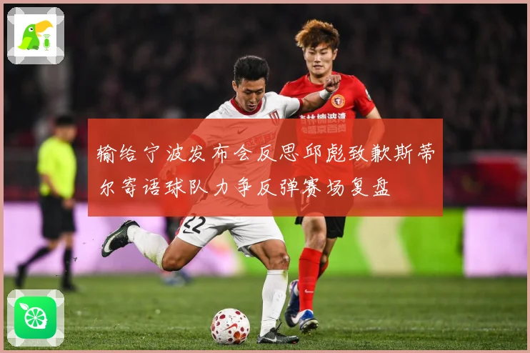 输给宁波发布会反思邱彪致歉斯蒂尔寄语球队力争反弹赛场复盘