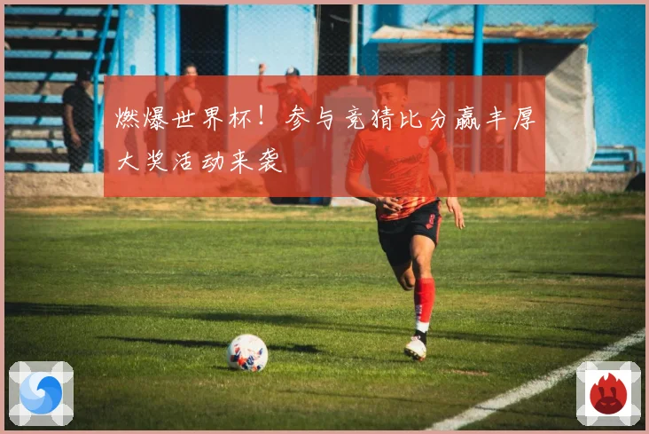 燃爆世界杯！参与竞猜比分赢丰厚大奖活动来袭