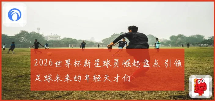2026世界杯新星球员崛起盘点 引领足球未来的年轻天才们
