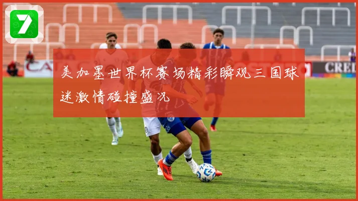 美加墨世界杯赛场精彩瞬观三国球迷激情碰撞盛况