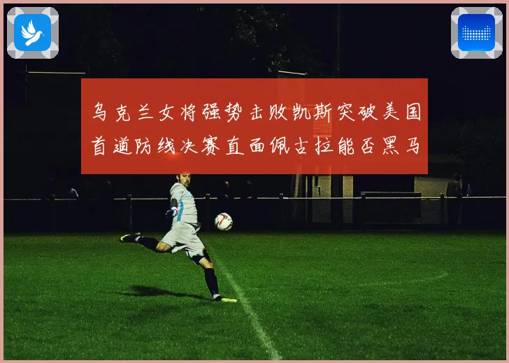 乌克兰女将强势击败凯斯突破美国首道防线决赛直面佩古拉能否黑马夺冠