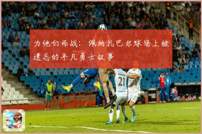 为他们而战：佩纳扎巴尔球场上被遗忘的平凡勇士故事