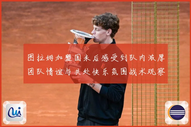 图拉姆加盟国米后感受到队内浓厚团队情谊与共处快乐氛围战术观察