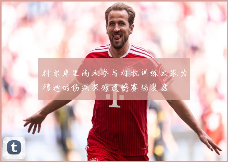 科尔库里尚未参与对抗训练大家为穆迪的伤病深感遗憾赛场复盘