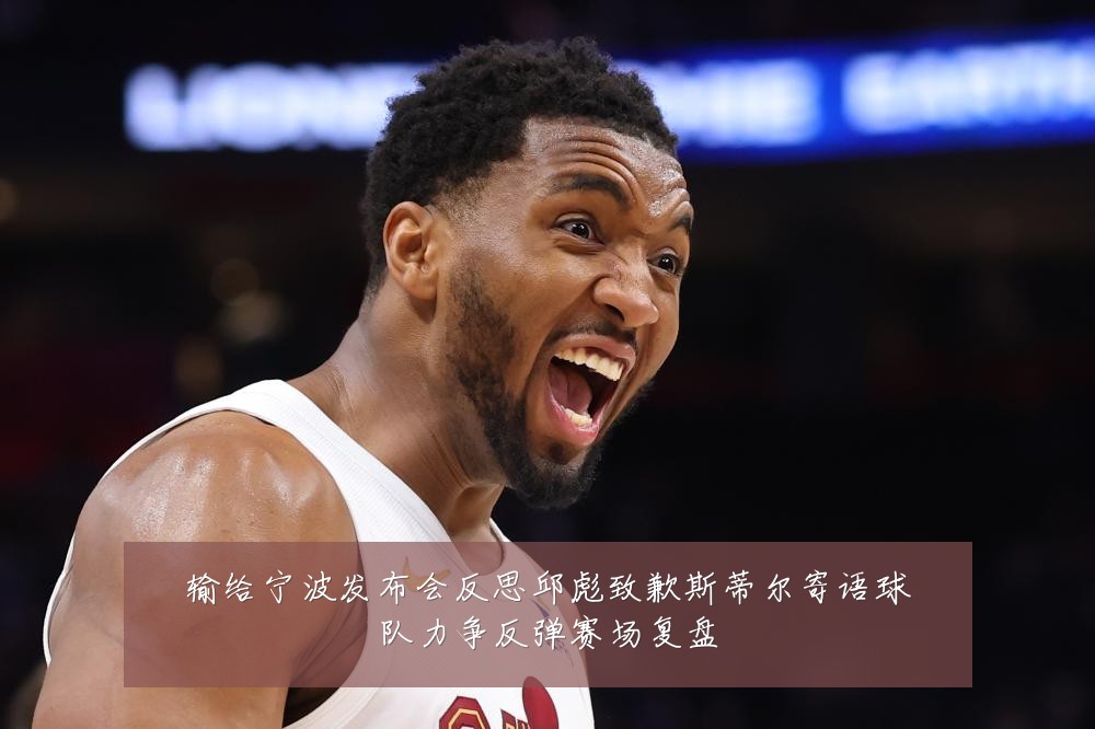 输给宁波发布会反思邱彪致歉斯蒂尔寄语球队力争反弹赛场复盘