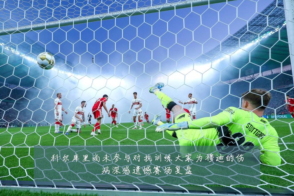 科尔库里尚未参与对抗训练大家为穆迪的伤病深感遗憾赛场复盘